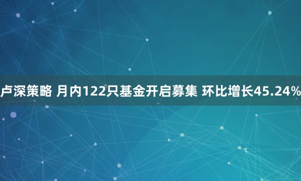 卢深策略 月内122只基金开启募集 环比增长45.24%