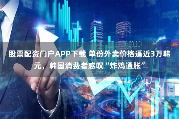 股票配资门户APP下载 单份外卖价格逼近3万韩元,韩国消费者感叹“炸鸡通胀”