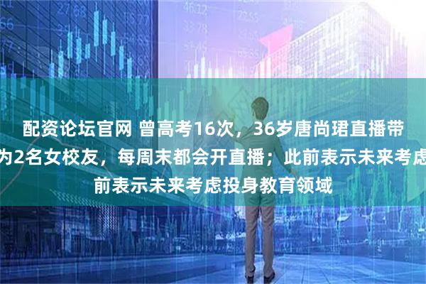 配资论坛官网 曾高考16次,36岁唐尚珺直播带货:团队成员为2名女校友,每周末都会开直播;此前表示未来考虑投身教育领域