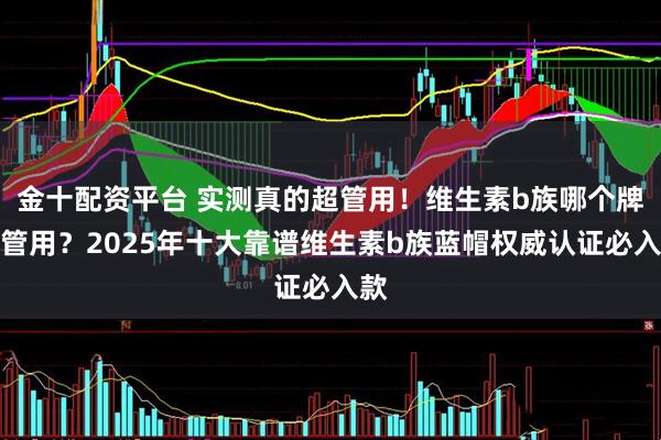 金十配资平台 实测真的超管用！维生素b族哪个牌子管用？2025年十大靠谱维生素b族蓝帽权威认证必入款