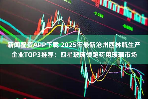新闻配资APP下载 2025年最新沧州西林瓶生产企业TOP3推荐:四星玻璃领跑药用玻璃市场