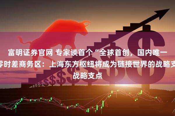 富明证券官网 专家谈首个“全球首创，国内唯一”零时差商务区：上海东方枢纽将成为链接世界的战略支点