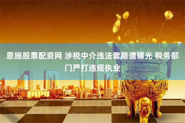 恩施股票配资网 涉税中介违法套路遭曝光 税务部门严打违规执业
