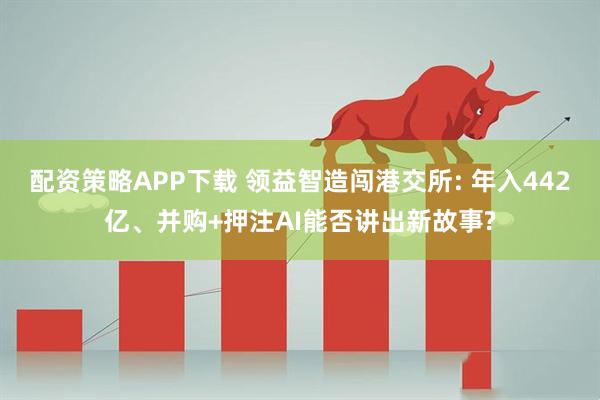 配资策略APP下载 领益智造闯港交所: 年入442亿、并购+押注AI能否讲出新故事?