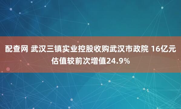 配查网 武汉三镇实业控股收购武汉市政院 16亿元估值较前次增值24.9%