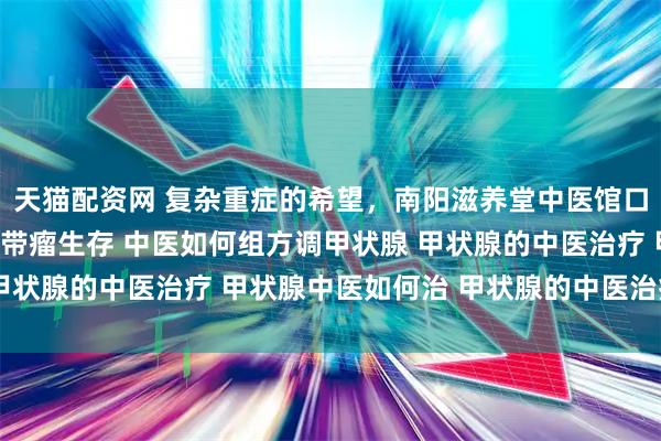 天猫配资网 复杂重症的希望,南阳滋养堂中医馆口碑老中医:扶正固本,带瘤生存 中医如何组方调甲状腺 甲状腺的中医治疗 甲状腺中医如何治 甲状腺的中医治疗方法