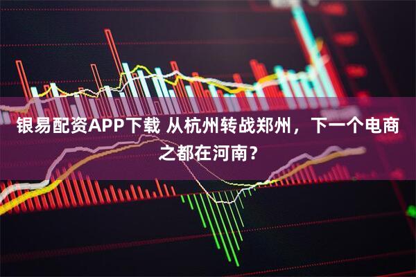 银易配资APP下载 从杭州转战郑州,下一个电商之都在河南?
