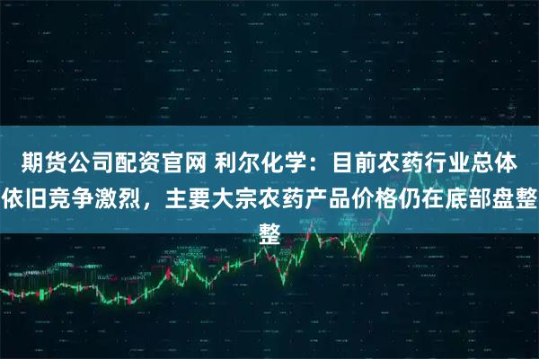 期货公司配资官网 利尔化学：目前农药行业总体依旧竞争激烈，主要大宗农药产品价格仍在底部盘整