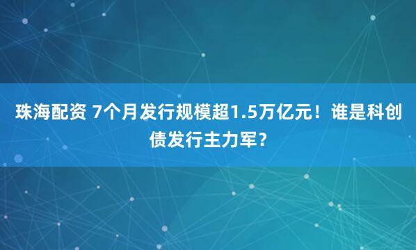 珠海配资 7个月发行规模超1.5万亿元!谁是科创债发行主力军?