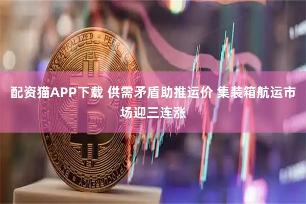 配资猫APP下载 供需矛盾助推运价 集装箱航运市场迎三连涨