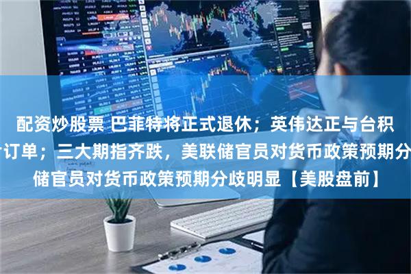 配资炒股票 巴菲特将正式退休；英伟达正与台积电洽谈新H200芯片订单；三大期指齐跌，美联储官员对货币政策预期分歧明显【美股盘前】