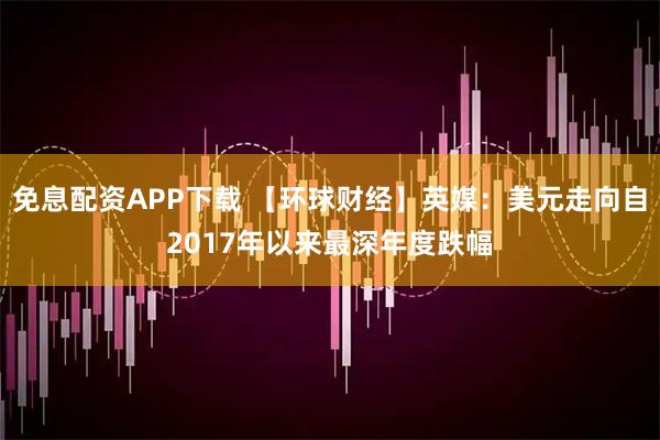 免息配资APP下载 【环球财经】英媒：美元走向自2017年以来最深年度跌幅