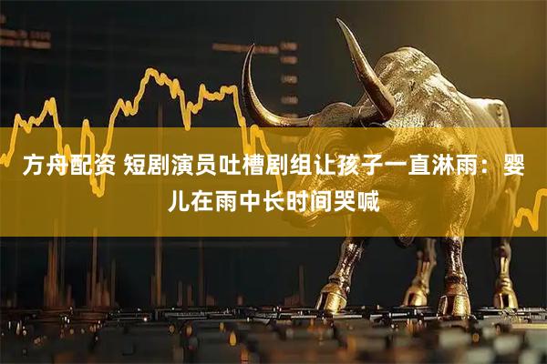 方舟配资 短剧演员吐槽剧组让孩子一直淋雨：婴儿在雨中长时间哭喊