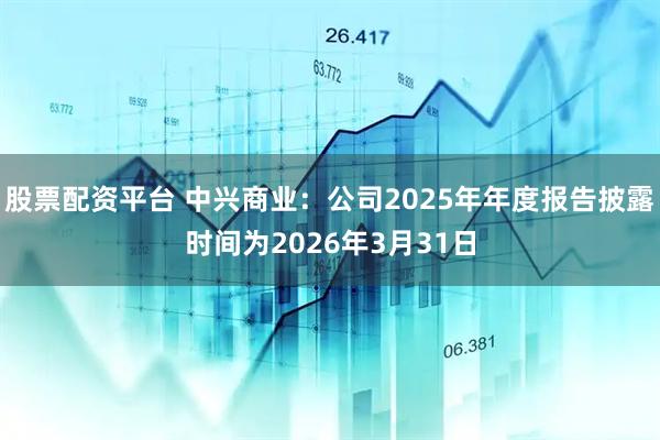 股票配资平台 中兴商业：公司2025年年度报告披露时间为2026年3月31日