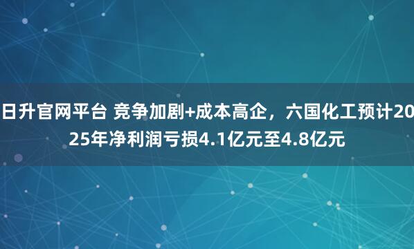 日升官网平台 竞争加剧+成本高企，六国化工预计2025年净利润亏损4.1亿元至4.8亿元