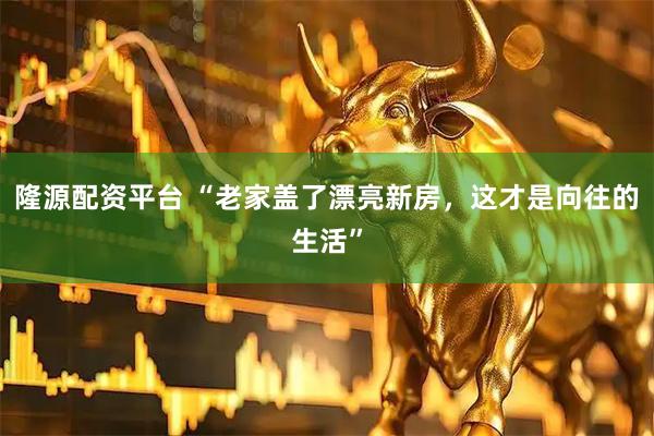 隆源配资平台 “老家盖了漂亮新房，这才是向往的生活”