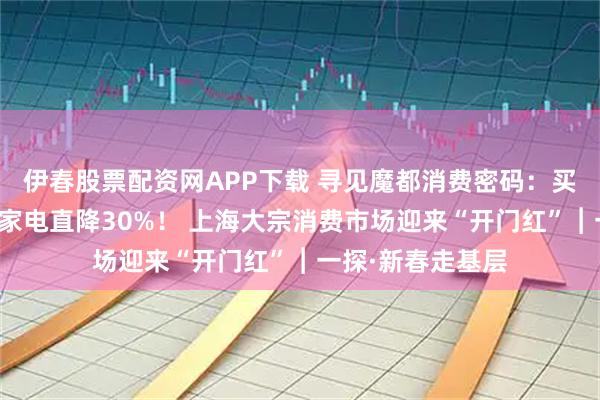 伊春股票配资网APP下载 寻见魔都消费密码：买车省下两万多？家电直降30%！ 上海大宗消费市场迎来“开门红”︱一探·新春走基层