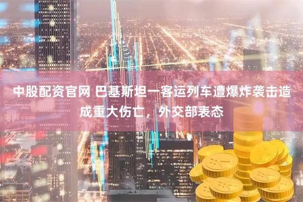 中股配资官网 巴基斯坦一客运列车遭爆炸袭击造成重大伤亡，外交部表态