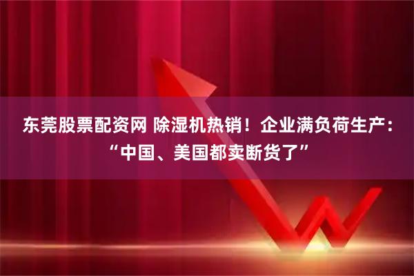 东莞股票配资网 除湿机热销!企业满负荷生产:“中国、美国都卖断货了”