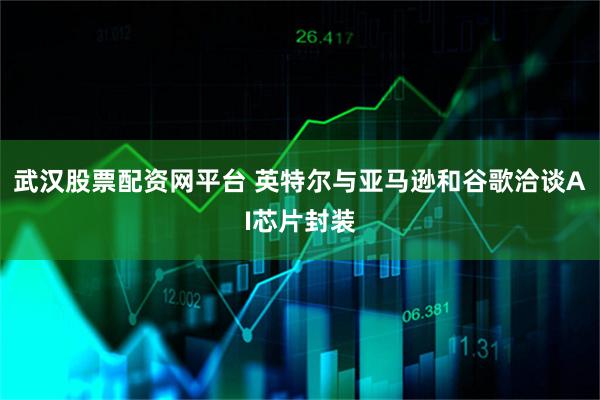 武汉股票配资网平台 英特尔与亚马逊和谷歌洽谈AI芯片封装