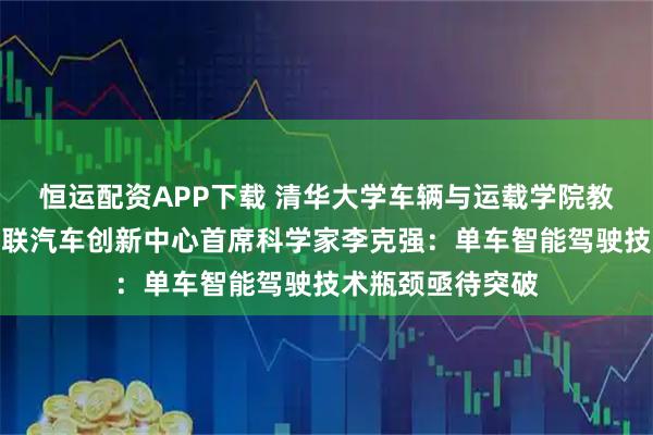 恒运配资APP下载 清华大学车辆与运载学院教授、国家智能网联汽车创新中心首席科学家李克强：单车智能驾驶技术瓶颈亟待突破