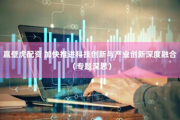 赢壁虎配资 加快推进科技创新与产业创新深度融合（专题深思）