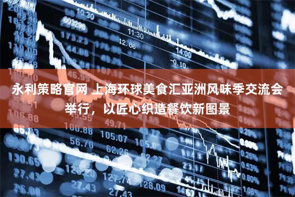 永利策略官网 上海环球美食汇亚洲风味季交流会举行，以匠心织造餐饮新图景