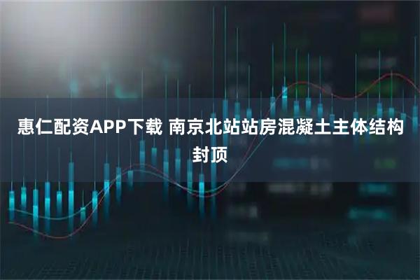 惠仁配资APP下载 南京北站站房混凝土主体结构封顶